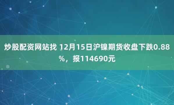 炒股配资网站找 12月15日沪镍期货收盘下跌0.88%，报114690元