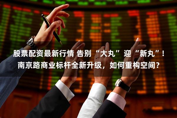 股票配资最新行情 告别 “大丸” 迎 “新丸”！南京路商业标杆全新升级，如何重构空间？