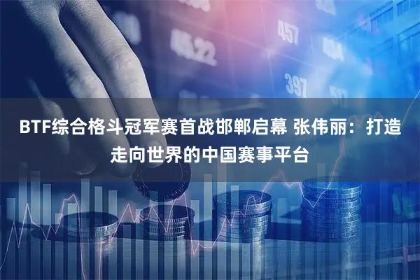 BTF综合格斗冠军赛首战邯郸启幕 张伟丽：打造走向世界的中国赛事平台