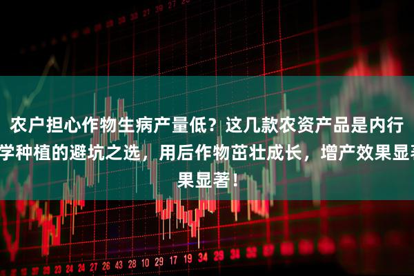 农户担心作物生病产量低？这几款农资产品是内行科学种植的避坑之选，用后作物茁壮成长，增产效果显著！