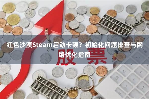 红色沙漠Steam启动卡顿？初始化问题排查与网络优化指南