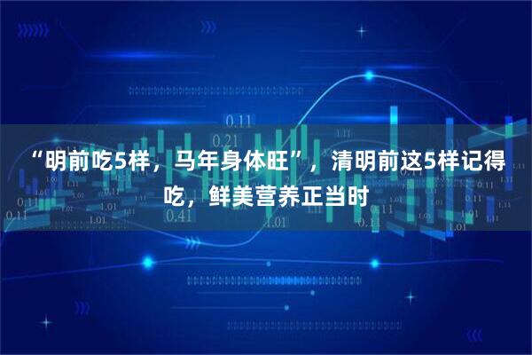 “明前吃5样，马年身体旺”，清明前这5样记得吃，鲜美营养正当时