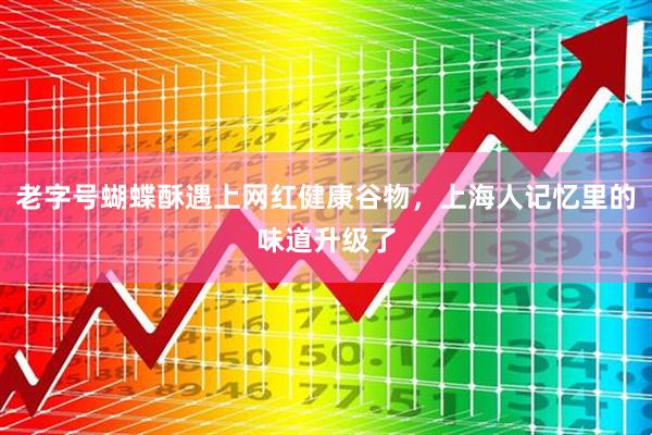 老字号蝴蝶酥遇上网红健康谷物，上海人记忆里的味道升级了