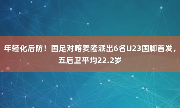 年轻化后防！国足对喀麦隆派出6名U23国脚首发，五后卫平均22.2岁