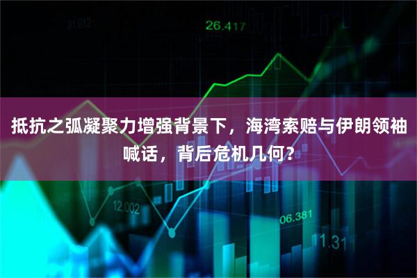 抵抗之弧凝聚力增强背景下，海湾索赔与伊朗领袖喊话，背后危机几何？