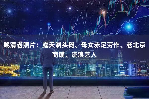 晚清老照片：露天剃头摊、母女赤足劳作、老北京商铺、流浪艺人