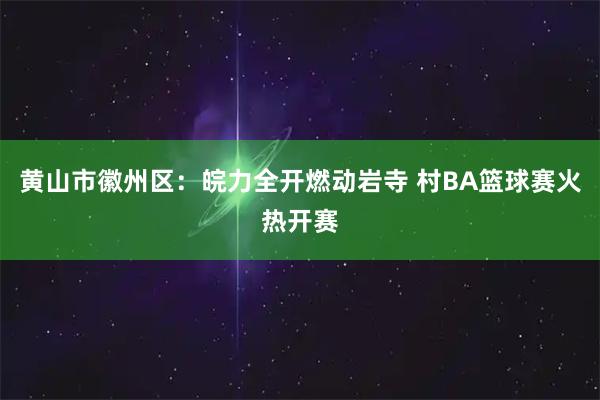黄山市徽州区：皖力全开燃动岩寺 村BA篮球赛火热开赛
