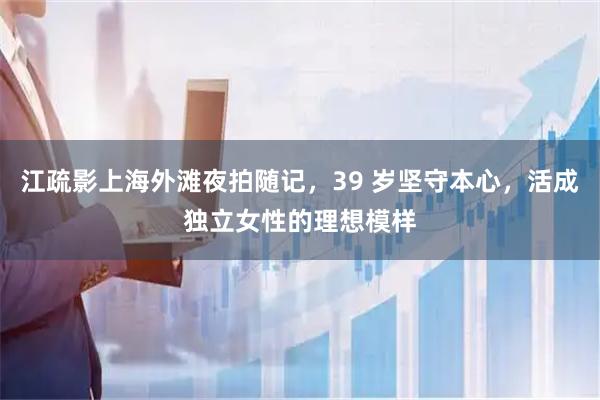 江疏影上海外滩夜拍随记，39 岁坚守本心，活成独立女性的理想模样